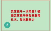 灵芝孢子一次用量？破壁灵芝孢子粉每天服用几次，每次服多少