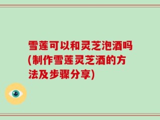 雪莲可以和灵芝泡酒吗(制作雪莲灵芝酒的方法及步骤分享)