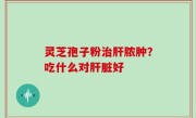 灵芝孢子粉治肝脓肿？吃什么对肝脏好