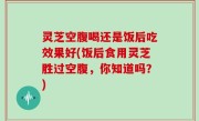灵芝空腹喝还是饭后吃效果好(饭后食用灵芝胜过空腹，你知道吗？)