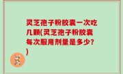 灵芝孢子粉胶囊一次吃几颗(灵芝孢子粉胶囊每次服用剂量是多少？)