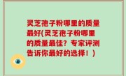灵芝孢子粉哪里的质量最好(灵芝孢子粉哪里的质量最佳？专家评测告诉你最好的选择！)