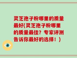 灵芝孢子粉哪里的质量最好(灵芝孢子粉哪里的质量最佳？专家评测告诉你最好的选择！)