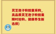 灵芝孢子粉胶囊采购_高品质灵芝孢子粉胶囊限时抢购，健康养生新选择)