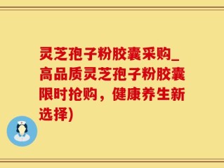 灵芝孢子粉胶囊采购_高品质灵芝孢子粉胶囊限时抢购，健康养生新选择)