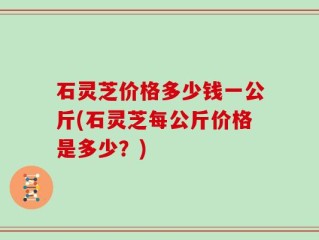 石灵芝价格多少钱一公斤(石灵芝每公斤价格是多少？)