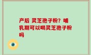 产后 灵芝孢子粉？哺乳期可以喝灵芝孢子粉吗