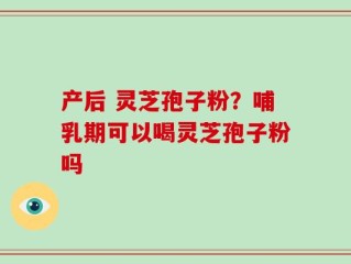产后 灵芝孢子粉？哺乳期可以喝灵芝孢子粉吗