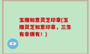 玉雕如意灵芝印章(玉雕灵芝如意印章，三生有幸拥有！)