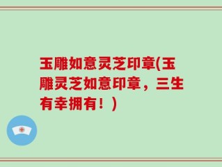 玉雕如意灵芝印章(玉雕灵芝如意印章，三生有幸拥有！)
