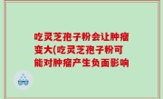 吃灵芝孢子粉会让肿瘤变大(吃灵芝孢子粉可能对肿瘤产生负面影响