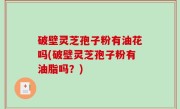 破壁灵芝孢子粉有油花吗(破壁灵芝孢子粉有油脂吗？)