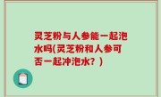 灵芝粉与人参能一起泡水吗(灵芝粉和人参可否一起冲泡水？)