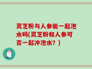 灵芝粉与人参能一起泡水吗(灵芝粉和人参可否一起冲泡水？)