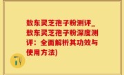 敖东灵芝孢子粉测评_敖东灵芝孢子粉深度测评：全面解析其功效与使用方法)