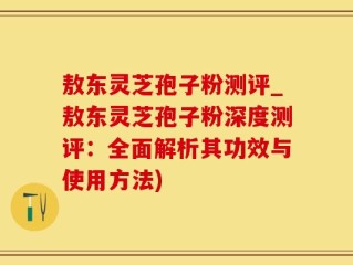 敖东灵芝孢子粉测评_敖东灵芝孢子粉深度测评：全面解析其功效与使用方法)