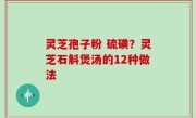 灵芝孢子粉 硫磺？灵芝石斛煲汤的12种做法