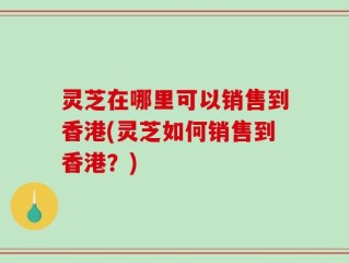 灵芝在哪里可以销售到香港(灵芝如何销售到香港？)
