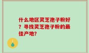 什么地区灵芝孢子粉好？寻找灵芝孢子粉的最佳产地？