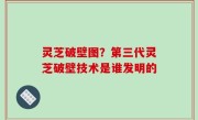 灵芝破壁图？第三代灵芝破壁技术是谁发明的