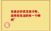 东紫云轩灵芝孢子粉，滋养你生活的每一个瞬间”