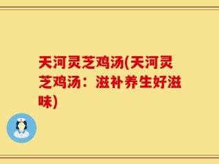 天河灵芝鸡汤(天河灵芝鸡汤：滋补养生好滋味)