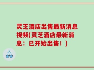 灵芝酒店出售最新消息视频(灵芝酒店最新消息：已开始出售！)