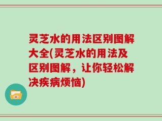 灵芝水的用法区别图解大全(灵芝水的用法及区别图解，让你轻松解决疾病烦恼)