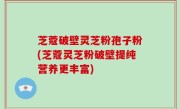 芝蔻破壁灵芝粉孢子粉(芝蔻灵芝粉破壁提纯营养更丰富)