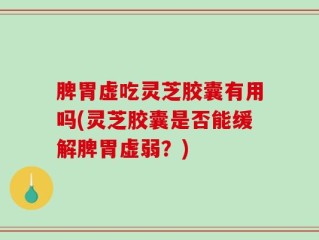 脾胃虚吃灵芝胶囊有用吗(灵芝胶囊是否能缓解脾胃虚弱？)
