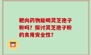 靶向药物能喝灵芝孢子粉吗？探讨灵芝孢子粉的食用安全性？