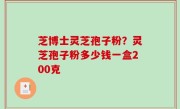 芝博士灵芝孢子粉？灵芝孢子粉多少钱一盒200克