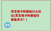 灵芝孢子粉最低什么价位(灵芝孢子粉最低价格是多少？)