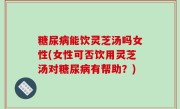 糖尿病能饮灵芝汤吗女性(女性可否饮用灵芝汤对糖尿病有帮助？)