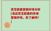 灵芝胶囊营销环境分析(浅谈灵芝胶囊的市场营销环境，你了解吗？)
