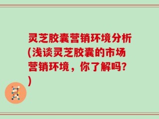 灵芝胶囊营销环境分析(浅谈灵芝胶囊的市场营销环境，你了解吗？)