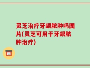灵芝治疗牙龈脓肿吗图片(灵芝可用于牙龈脓肿治疗)