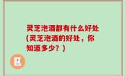 灵芝泡酒都有什么好处(灵芝泡酒的好处，你知道多少？)