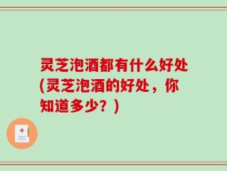 灵芝泡酒都有什么好处(灵芝泡酒的好处，你知道多少？)