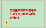 灵芝孢子粉可以配啥喝？灵芝孢子粉煲汤的12种做法
