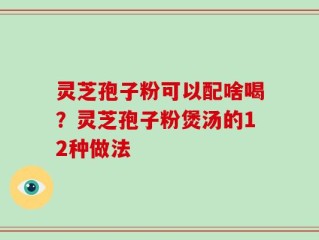 灵芝孢子粉可以配啥喝？灵芝孢子粉煲汤的12种做法