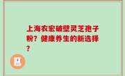 上海农宏破壁灵芝孢子粉？健康养生的新选择？