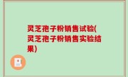 灵芝孢子粉销售试验(灵芝孢子粉销售实验结果)