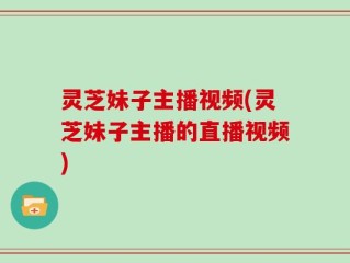 灵芝妹子主播视频(灵芝妹子主播的直播视频)