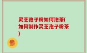 灵芝孢子粉如何泡茶(如何制作灵芝孢子粉茶)