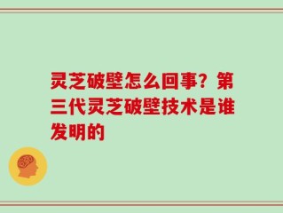 灵芝破壁怎么回事？第三代灵芝破壁技术是谁发明的
