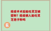 癌症手术后能吃灵芝破壁粉？癌症病人能吃灵芝孢子粉吗