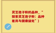 灵芝孢子粉的品种_“探索灵芝孢子粉：品种差异与健康益处”)