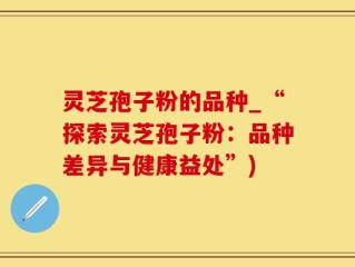 灵芝孢子粉的品种_“探索灵芝孢子粉：品种差异与健康益处”)