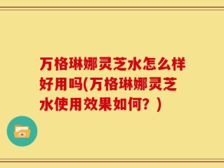 万格琳娜灵芝水怎么样好用吗(万格琳娜灵芝水使用效果如何？)